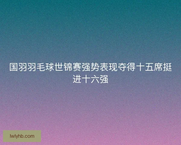 国羽羽毛球世锦赛强势表现夺得十五席挺进十六强