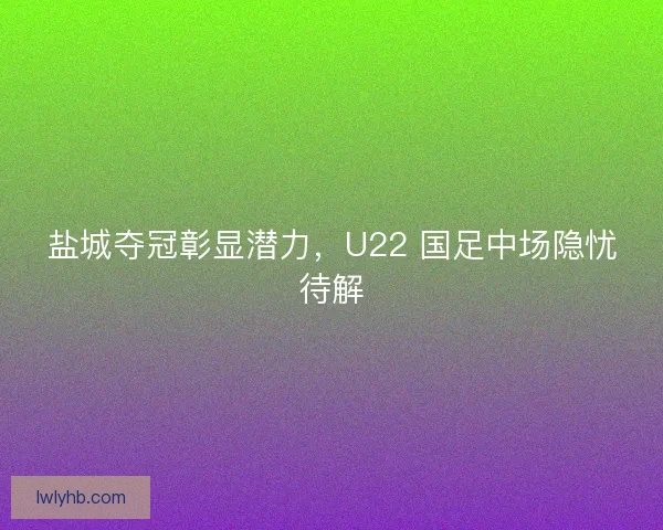 盐城夺冠彰显潜力，U22 国足中场隐忧待解