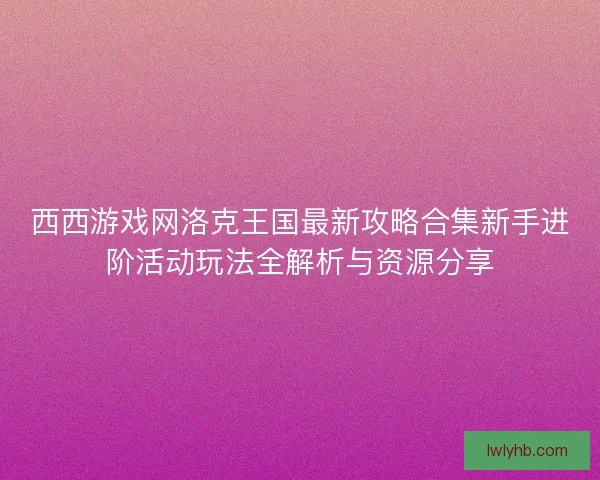 西西游戏网洛克王国最新攻略合集新手进阶活动玩法全解析与资源分享