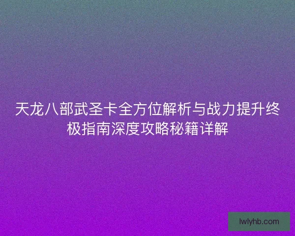 天龙八部武圣卡全方位解析与战力提升终极指南深度攻略秘籍详解