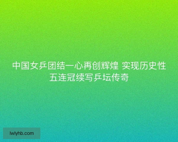 中国女乒团结一心再创辉煌 实现历史性五连冠续写乒坛传奇