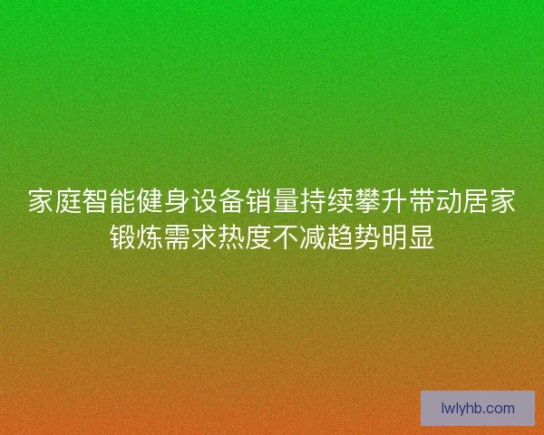 家庭智能健身设备销量持续攀升带动居家锻炼需求热度不减趋势明显