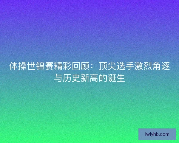 体操世锦赛精彩回顾：顶尖选手激烈角逐与历史新高的诞生